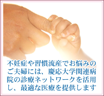 不妊症や習慣流産でお悩みのご夫婦には、慶応大学関連病院の診療ネットワークを活用し、診断から治療まで各夫婦の希望に沿った最適な医療を提供します